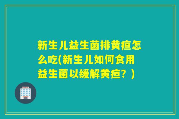 新生儿益生菌排黄疸怎么吃(新生儿如何食用益生菌以缓解黄疸？)