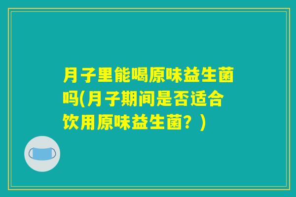 月子里能喝原味益生菌吗(月子期间是否适合饮用原味益生菌？)
