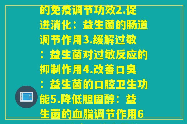 详细阅读:每个益生菌的作用(1.强化免疫力:益生菌的免疫调节功效2.促进消化:益生菌的肠道调节作用3.缓解过敏:益生菌对过敏反应的抑制作用4.改善口臭:益生菌的口腔卫生功能5.降低胆固醇:益生菌的血脂调节作用6.维持健康:益生菌的综合保健功效) 每个益生菌的作用(1.强化免疫力:益生菌的免疫调节功效2.促进消化:益生菌的肠道调节作用3.缓解过敏:益生菌对过敏反应的抑制作用4.改善口臭:益生菌的口腔卫生功能5.降低胆固醇:益生菌的血脂调节作用6.维持健康:益生菌的综合保健功效)