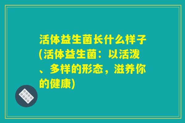 活体益生菌长什么样子(活体益生菌:以活泼、多样的形态,滋养你的健康) 活体益生菌长什么样子(活体益生菌:以活泼、多样的形态,滋养你的健康)