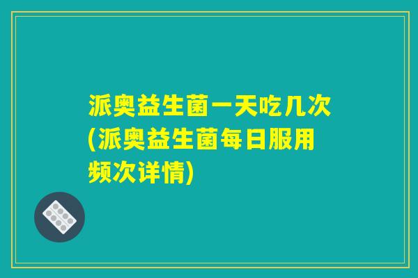 派奥益生菌一天吃几次(派奥益生菌每日服用频次详情)