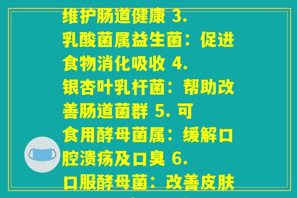 每种益生菌的效果(1. 肠杆菌属益生菌：增强肠道免疫力 2. 双歧杆菌属益生菌：维护肠道健康 3. 乳酸菌属益生菌：促进食物消化吸收 4. 银杏叶乳杆菌：帮助改善肠道菌群 5. 可食用酵母菌属：缓解口腔溃疡及口臭 6. 口服酵母菌：改善皮肤问题 7. 高活性乳酸菌：减轻便秘 8. 双叶杆菌属益生菌：增强肠黏膜屏障能力)
