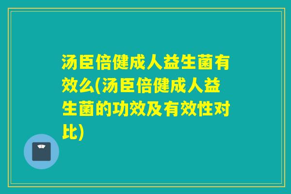 汤臣倍健成人益生菌有效么(汤臣倍健成人益生菌的功效及有效性对比)