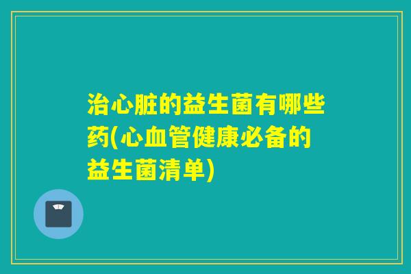 治心脏的益生菌有哪些药(心血管健康必备的益生菌清单)