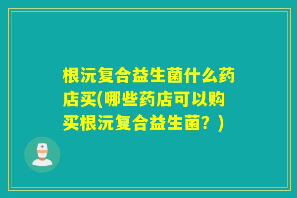 根沅复合益生菌什么药店买(哪些药店可以购买根沅复合益生菌?) 根沅复合益生菌什么药店买(哪些药店可以购买根沅复合益生菌?)