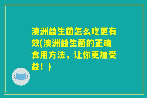 澳洲益生菌怎么吃更有效(澳洲益生菌的正确食用方法，让你更加受益！)