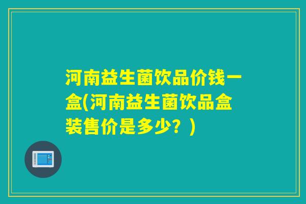 河南益生菌饮品价钱一盒(河南益生菌饮品盒装售价是多少？)