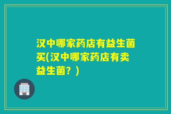汉中哪家药店有益生菌买(汉中哪家药店有卖益生菌？)