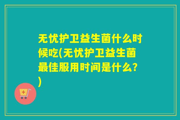 无忧护卫益生菌什么时候吃(无忧护卫益生菌最佳服用时间是什么？)