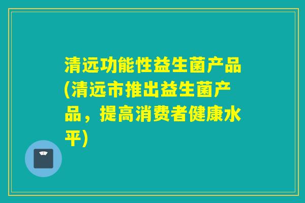 清远功能性益生菌产品(清远市推出益生菌产品，提高消费者健康水平)