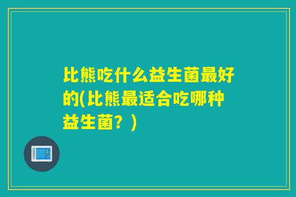 比熊吃什么益生菌最好的(比熊最适合吃哪种益生菌？)