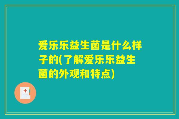 爱乐乐益生菌是什么样子的(了解爱乐乐益生菌的外观和特点)