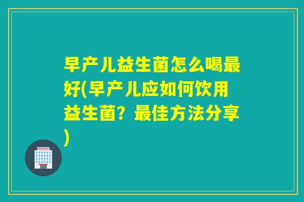 早产儿益生菌怎么喝最好(早产儿应如何饮用益生菌？最佳方法分享)