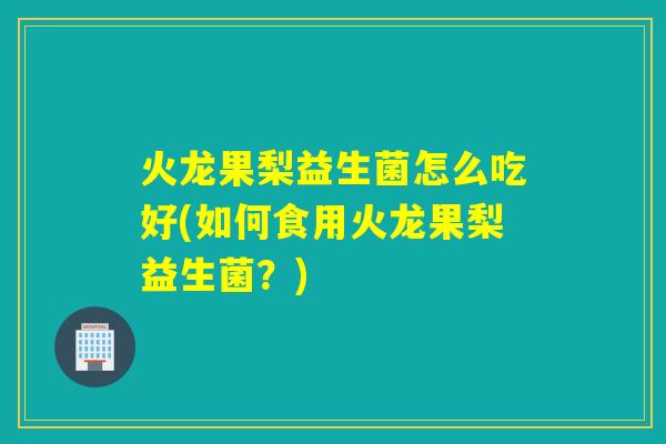 火龙果梨益生菌怎么吃好(如何食用火龙果梨益生菌？)