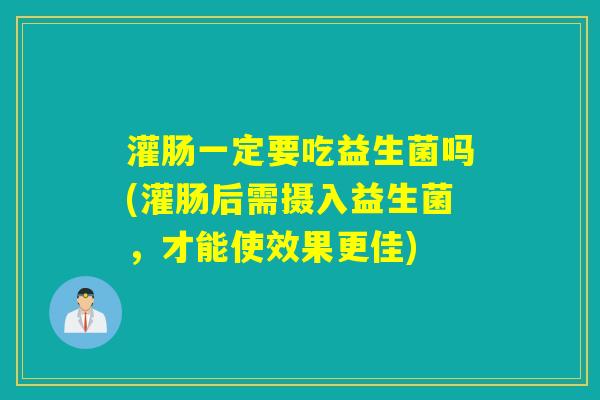 灌肠一定要吃益生菌吗(灌肠后需摄入益生菌,才能使效果更佳) 灌肠一定要吃益生菌吗(灌肠后需摄入益生菌,才能使效果更佳)