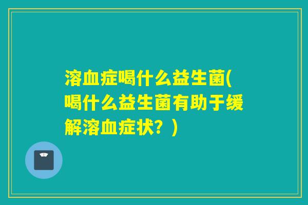溶血症喝什么益生菌(喝什么益生菌有助于缓解溶血症状？)