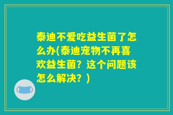 泰迪不爱吃益生菌了怎么办(泰迪宠物不再喜欢益生菌？这个问题该怎么解决？)