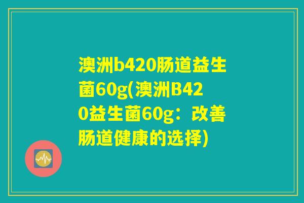 澳洲b420肠道益生菌60g(澳洲B420益生菌60g:改善肠道健康的选择) 澳洲b420肠道益生菌60g(澳洲B420益生菌60g:改善肠道健康的选择)