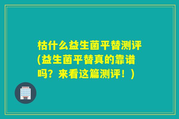 枯什么益生菌平替测评(益生菌平替真的靠谱吗？来看这篇测评！)