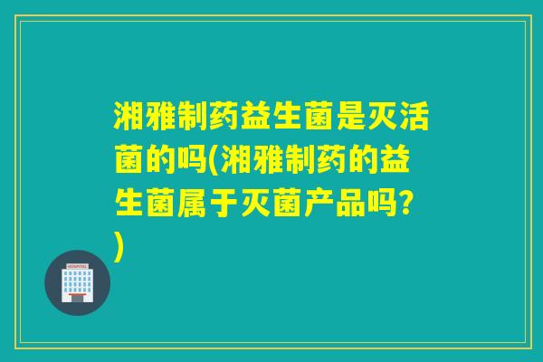 湘雅制药益生菌是灭活菌的吗(湘雅制药的益生菌属于灭菌产品吗？)
