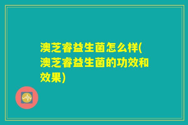 澳芝睿益生菌怎么样(澳芝睿益生菌的功效和效果)