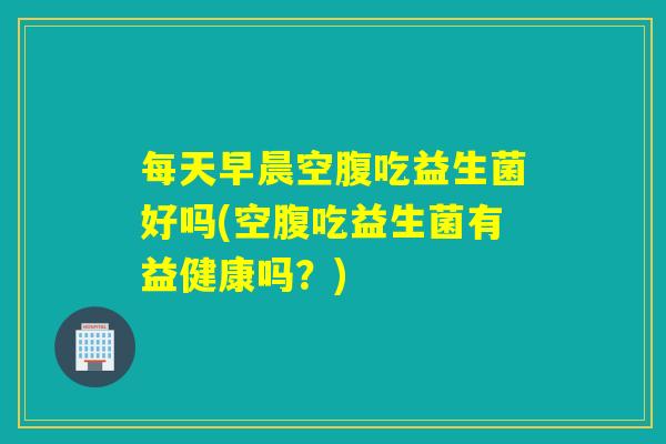 每天早晨空腹吃益生菌好吗(空腹吃益生菌有益健康吗？)