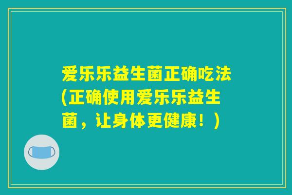 爱乐乐益生菌正确吃法(正确使用爱乐乐益生菌，让身体更健康！)