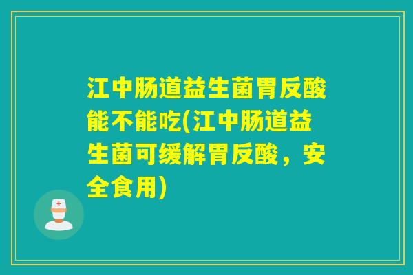 江中肠道益生菌胃反酸能不能吃(江中肠道益生菌可缓解胃反酸，安全食用)