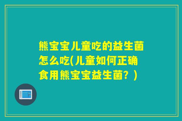 熊宝宝儿童吃的益生菌怎么吃(儿童如何正确食用熊宝宝益生菌？)