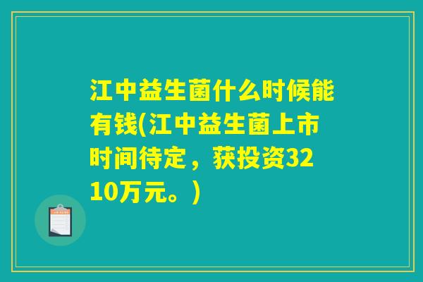 江中益生菌什么时候能有钱(江中益生菌上市时间待定，获投资3210万元。)