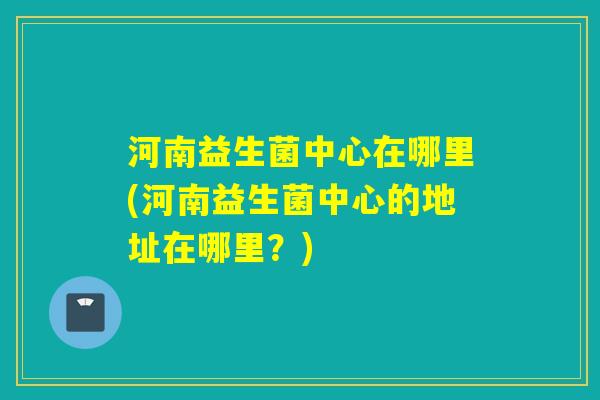 河南益生菌中心在哪里(河南益生菌中心的地址在哪里？)