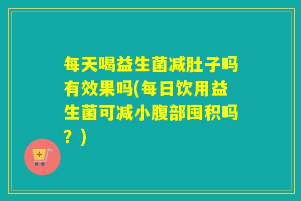 每天喝益生菌减肚子吗有效果吗(每日饮用益生菌可减小腹部囤积吗？)