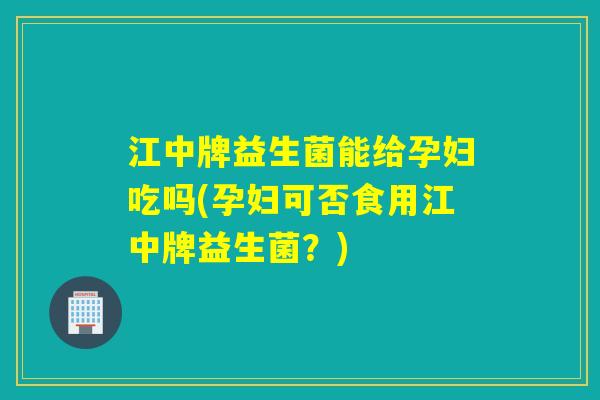 江中牌益生菌能给孕妇吃吗(孕妇可否食用江中牌益生菌？)