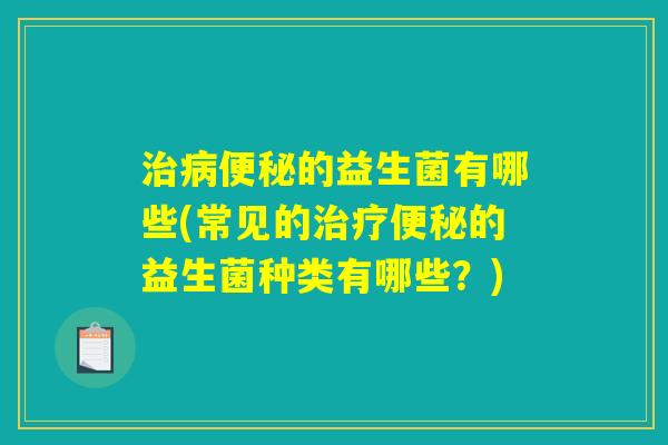 治病便秘的益生菌有哪些(常见的治疗便秘的益生菌种类有哪些？)