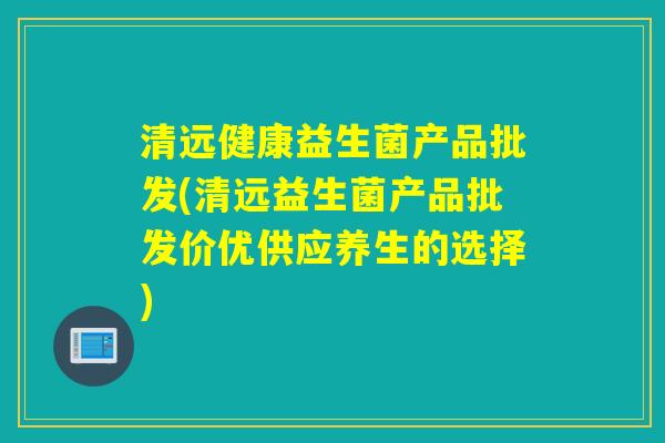 清远健康益生菌产品批发(清远益生菌产品批发价优供应养生的选择) 清远健康益生菌产品批发(清远益生菌产品批发价优供应养生的选择)