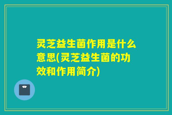 灵芝益生菌作用是什么意思(灵芝益生菌的功效和作用简介)