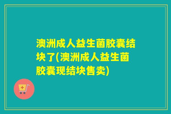 澳洲成人益生菌胶囊结块了(澳洲成人益生菌胶囊现结块售卖) 澳洲成人益生菌胶囊结块了(澳洲成人益生菌胶囊现结块售卖)