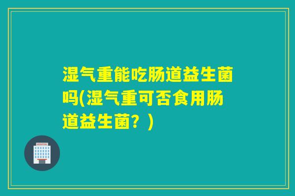 湿气重能吃肠道益生菌吗(湿气重可否食用肠道益生菌？)