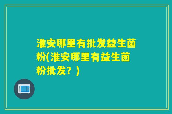 淮安哪里有批发益生菌粉(淮安哪里有益生菌粉批发？)