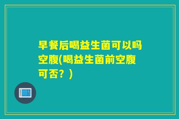 早餐后喝益生菌可以吗空腹(喝益生菌前空腹可否？)