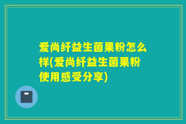 爱尚纤益生菌果粉怎么样(爱尚纤益生菌果粉使用感受分享)