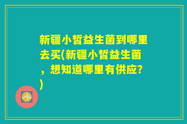 新疆小皙益生菌到哪里去买(新疆小皙益生菌，想知道哪里有供应？)