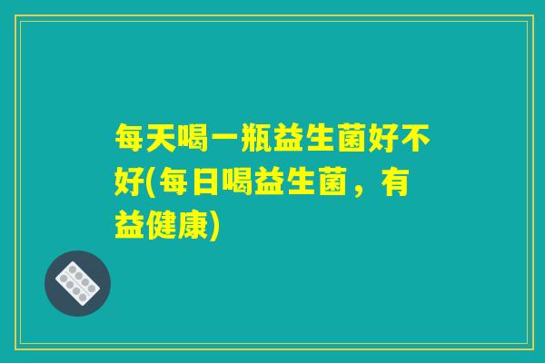 每天喝一瓶益生菌好不好(每日喝益生菌，有益健康)