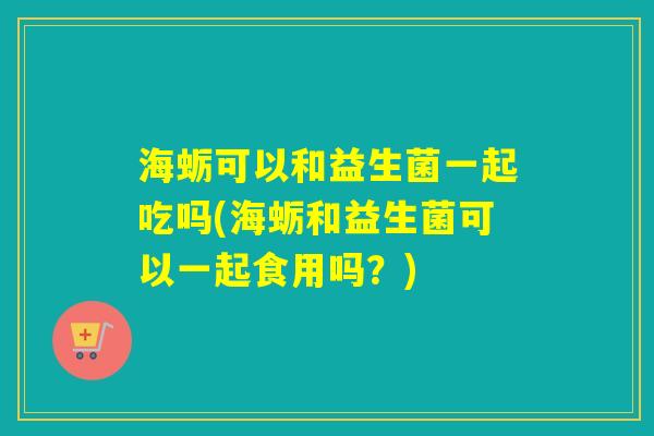 海蛎可以和益生菌一起吃吗(海蛎和益生菌可以一起食用吗？)