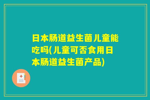 日本肠道益生菌儿童能吃吗(儿童可否食用日本肠道益生菌产品)
