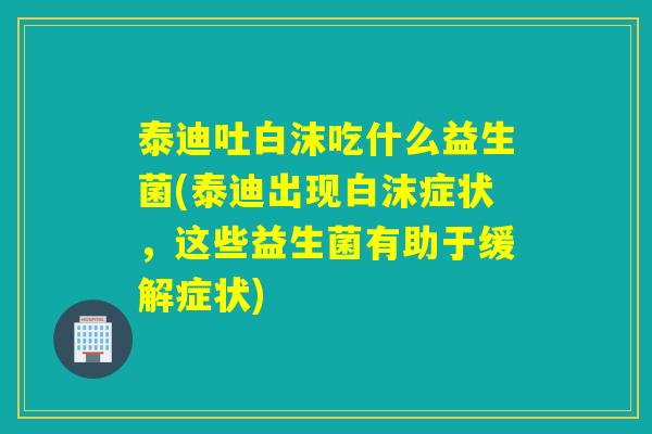 泰迪吐白沫吃什么益生菌(泰迪出现白沫症状，这些益生菌有助于缓解症状)