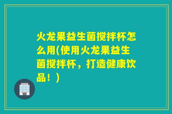 火龙果益生菌搅拌杯怎么用(使用火龙果益生菌搅拌杯，打造健康饮品！)
