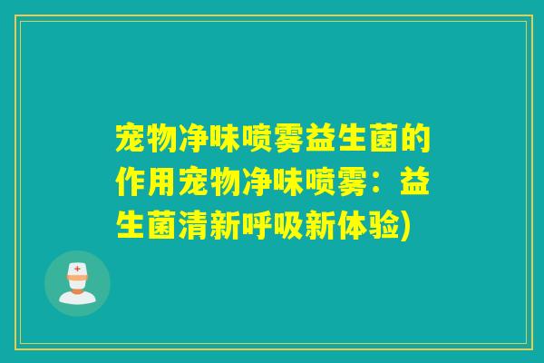宠物净味喷雾益生菌的作用宠物净味喷雾：益生菌清新呼吸新体验)