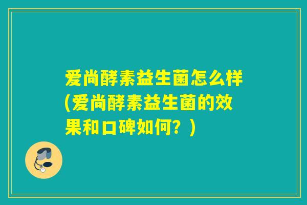 爱尚酵素益生菌怎么样(爱尚酵素益生菌的效果和口碑如何？)