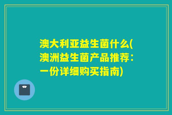 澳大利亚益生菌什么(澳洲益生菌产品推荐：一份详细购买指南)